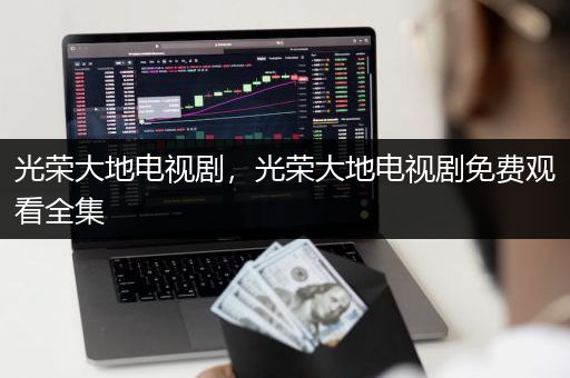 光荣大地电视剧，光荣大地电视剧免费观看全集